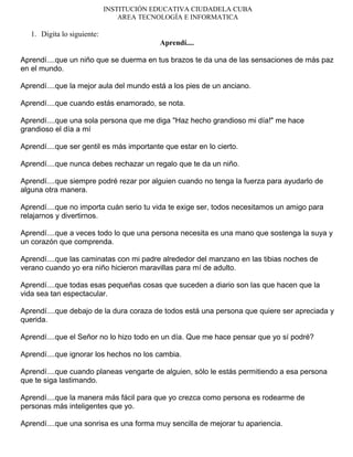 INSTITUCIÓN EDUCATIVA CIUDADELA CUBA
AREA TECNOLOGÍA E INFORMATICA
1. Digita lo siguiente:
Aprendí....
Aprendí....que un niño que se duerma en tus brazos te da una de las sensaciones de más paz
en el mundo.
Aprendí....que la mejor aula del mundo está a los pies de un anciano.
Aprendí....que cuando estás enamorado, se nota.
Aprendí....que una sola persona que me diga "Haz hecho grandioso mi día!" me hace
grandioso el día a mí
Aprendí....que ser gentil es más importante que estar en lo cierto.
Aprendí....que nunca debes rechazar un regalo que te da un niño.
Aprendí....que siempre podré rezar por alguien cuando no tenga la fuerza para ayudarlo de
alguna otra manera.
Aprendí....que no importa cuán serio tu vida te exige ser, todos necesitamos un amigo para
relajarnos y divertirnos.
Aprendí....que a veces todo lo que una persona necesita es una mano que sostenga la suya y
un corazón que comprenda.
Aprendí....que las caminatas con mi padre alrededor del manzano en las tibias noches de
verano cuando yo era niño hicieron maravillas para mí de adulto.
Aprendí....que todas esas pequeñas cosas que suceden a diario son las que hacen que la
vida sea tan espectacular.
Aprendí....que debajo de la dura coraza de todos está una persona que quiere ser apreciada y
querida.
Aprendí....que el Señor no lo hizo todo en un día. Que me hace pensar que yo sí podré?
Aprendí....que ignorar los hechos no los cambia.
Aprendí....que cuando planeas vengarte de alguien, sólo le estás permitiendo a esa persona
que te siga lastimando.
Aprendí....que la manera más fácil para que yo crezca como persona es rodearme de
personas más inteligentes que yo.
Aprendí....que una sonrisa es una forma muy sencilla de mejorar tu apariencia.
 