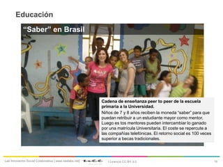 16Lab Innovación Social Colaborativa | www.neelabs.net| I Licencia CC:BY 3.0
Educación
“Saber” en Brasil
Cadena de enseñanza peer to peer de la escuela
primaria a la Universidad.
Niños de 7 y 8 años reciben la moneda “saber” para que
puedan retribuir a un estudiante mayor como mentor.
Luego es tos mentores pueden intercambiar lo ganado
por una matrícula Universitaria. El coste se repercute a
las compañías telefónicas. El retorno social es 100 veces
superior a becas tradicionales.
 