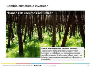17Lab Innovación Social Colaborativa | www.neelabs.net| I Licencia CC:BY 3.0
Cambio climático e inversión
Invertir a largo plazo en recursos naturales.
Tradicionalmente los entornos rurales invertían
tiempo en el cuidado de sus espacios comunales,
como los bosques. Una inversión a largo plazo. Hoy
lo hacen las compañías aseguradoras. ¿Por qué no
extenderlo?
“Bancos de recursos naturales”
 