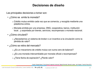 25Lab Innovación Social Colaborativa | www.neelabs.net| I Licencia CC:BY 3.0
Decisiones de diseño
Las principales decisiones a tomar son:
• ¿Cómo se emite la moneda?
o Crédito mutuo emitido cada vez que se comercia, y recogida mediante una
plataforma online.
o Moneda emitida por una empresa, ONG, cooperativa, banco, institución
local…y soportada por bienes, servicios, recompensas o moneda nacional.
• ¿Cómo circulará?
o ¿Necesitamos un sistema de broker o un incentivo a la circulación como la
pérdida de valor?
• ¿Cómo se retira del mercado?
o ¿Es un mecanismo de crédito mutuo con suma cero de balance?
o ¿Es una moneda intercambiable por moneda oficial o recompensas?
o ¿Tiene fecha de expiración? ¿Pierde valor?
Fuente: People Money: The promise of regional currencies. Margrit Kennedy, Bernard Lietaer, John Rogers. Triarchy Press 2012
 