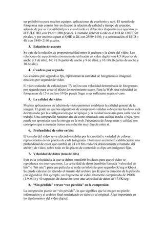 ser prohibitiva para muchos equipos, aplicaciones de escritorio y web. El tamaño de
fotograma más común hoy en día por la relación de calidad y tiempo de creación,
además de por su versatilidad para visualizarlo en diferentes dispositivos o aparatos es
el FULL HD, con 1920×1080 píxeles. El tamaño anterior a este es el HD de 1280×720
píxeles, y por encima siguen el QHD o 2K con 2560×1440, y a continuación el UHD o
4K con 3840×2160 píxeles.
3. Relación de aspecto
Se trata de la relación de proporcionalidad entre la anchura y la altura del vídeo. Las
relaciones de aspecto más comúnmente utilizadas en vídeo digital son 4:3 (4 partes de
ancho y 3 de alto), 16: 9 (16 partes de ancho y 9 de alto), y 16:10 (16 partes de ancho y
10 de alto).
4. Cuadros por segundo
Los cuadros por segundo o fps, representan la cantidad de fotogramas o imágenes
estáticas por segundo de vídeo.
El vídeo estándar de calidad para TV utiliza una velocidad determinada de fotogramas
por segundo para crear el efecto de movimiento suave. Para la Web, una velocidad de
fotogramas de 15 o incluso 10 fps puede llegar a ser suficiente según el caso.
5. La calidad del vídeo
Muchas aplicaciones de edición de vídeo permiten establecer la calidad general de la
imagen. El grado en que los algoritmos de compresión validan o descartan los datos está
determinado por la configuración que se aplique y la calidad necesaria para cada tipo de
trabajo. Una compresión bastante alta da como resultado una calidad media o baja, pero
puede ser apropiada para la entrega en la web. Frecuencia de fotogramas y calidad son
conceptos que a menudo tienen una relación muy directa entre sí.
6. Profundidad de color en bits
El tamaño del vídeo se ve afectado también por la cantidad y variedad de colores
representados en los píxeles de cada fotograma. Disminuir su número estableciendo una
profundidad de color que cambie de 24 a 8 bits reducirá drásticamente el tamaño del
archivo de vídeo, sobre todo en las piezas de contenido o clips con imágenes fijas.
7. Velocidad de datos (tasa de bits)
Esta es la velocidad a la que se deben transferir los datos para que el vídeo se
reproduzca sin interrupciones. La velocidad de datos (también llamada “velocidad de
bits” o “bit rate”) para una película se mide en kilobytes por segundo (K/seg o Kbps).
Se puede calcular dividiendo el tamaño del archivo (en K) por la duración de la película
(en segundos). Por ejemplo, un fragmento de vídeo altamente comprimido de 1900K
(1.9 MB) y 40 segundos de duración tiene una velocidad de datos de 47.5K/seg.
8. “Sin pérdida” versus “con pérdida” en la compresión
La compresión puede ser “sin pérdida”, lo que significa que la imagen no pierde
información y el archivo final renderizado es idéntico al original. Algo importante en
los fundamentos del vídeo digital.
 