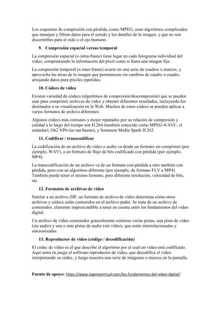 Los esquemas de compresión con pérdida, como MPEG, usan algoritmos complicados
que manejan y filtran datos para el sonido y los detalles de la imagen, y que no son
discernibles para el oído o el ojo humano.
9. Compresión espacial versus temporal
La compresión espacial (o intra-frame) tiene lugar en cada fotograma individual del
vídeo, comprimiendo la información del píxel como si fuera una imagen fija.
La compresión temporal (o inter-frame) ocurre en una serie de cuadros o marcos, y
aprovecha las áreas de la imagen que permanecen sin cambios de cuadro a cuadro,
arrojando datos para píxeles repetidos.
10. Códecs de vídeo
Existen variedad de códecs (algoritmos de compresión/descompresión) que se pueden
usar para comprimir archivos de vídeo y obtener diferentes resultados, incluyendo los
destinados a su visualización en la Web. Muchos de estos códecs se pueden aplicar a
varios formatos de archivo diferentes.
Algunos códecs más comunes y mejor reputados por su relación de compresión y
calidad a lo largo del tiempo son H.264 (también conocido como MPEG-4/AVC, el
estándar), On2 VP6 (no tan bueno), y Sorenson Media Spark H.263.
11. Codificar / transcodificar
La codificación de un archivo de vídeo o audio va desde un formato sin comprimir (por
ejemplo, WAV), a un formato de flujo de bits codificado con pérdida (por ejemplo,
MP4).
La transcodificación de un archivo va de un formato con pérdida a otro también con
pérdida, pero con un algoritmo diferente (por ejemplo, de formato FLV a MP4).
También puede tener el mismo formato, pero diferente resolución, velocidad de bits,
etc.
12. Formatos de archivos de vídeo
Similar a un archivo ZIP, un formato de archivo de vídeo determina cómo otros
archivos y códecs están contenidos en el archivo padre. Se trata de un archivo de
contenedor, elemento imprescindible a tener en cuenta entre los fundamentos del vídeo
digital.
Un archivo de vídeo contenedor generalmente contiene varias pistas, una pista de vídeo
(sin audio) y una o más pistas de audio (sin vídeo), que están interrelacionadas y
sincronizadas.
13. Reproductor de vídeo (código / decodificación)
El códec de vídeo es el que describe el algoritmo por el cual un vídeo está codificado.
Aquí entra en juego el software reproductor de vídeo, que decodifica el vídeo
interpretando su códec, y luego muestra una serie de imágenes o marcos en la pantalla.
Fuente de apoyo: https://www.ingeniovirtual.com/los-fundamentos-del-video-digital/
 