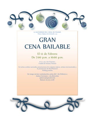 LA AUTORIDAD DEL CANAL DE PANAMÁ
Tiene el placer de invitarle a su
GRAN
CENA BAILABLE
El 12 de Febrero
De 7:00 p.m. a 10:00 p.m.
Av 5 c sur, San Francisco,
Ciudad de Panamá, Panamá
En tarima combos nacionales, presentaciones de conjuntos tipicos, artistas internacionales y
la presentacion de Real Phantom
Parking gratuito.
Se ruega enviar contestación antes del 7 de Febrero a
Jaime Carrasco a la dirección
jaime13@gmail.com
llamar al 575-0187
 