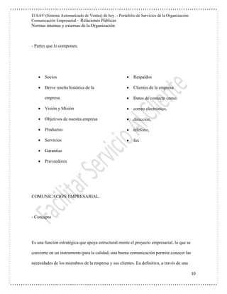 El SAV (Sistema Automatizado de Ventas) de hoy. - Portafolio de Servicios de la Organización:
Comunicación Empresarial - Relaciones Públicas
Normas internas y externas de la Organización
10
- Partes que lo componen.
 Socios
 Breve reseña histórica de la
empresa.
 Visión y Misión
 Objetivos de nuestra empresa
 Productos
 Servicios
 Garantías
 Respaldos
 Clientes de la empresa
 Datos de contacto como:
 correo electrónico,
 dirección,
 teléfono,
 fax
 Proveedores
COMUNICACIÓN EMPRESARIAL.
- Concepto
Es una función estratégica que apoya estructural mente el proyecto empresarial, lo que se
convierte en un instrumento para la calidad, una buena comunicación permite conocer las
necesidades de los miembros de la empresa y sus clientes. En definitiva, a través de una
 