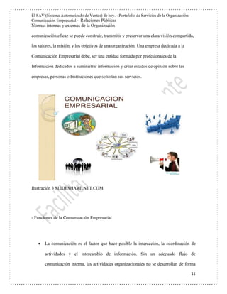El SAV (Sistema Automatizado de Ventas) de hoy. - Portafolio de Servicios de la Organización:
Comunicación Empresarial - Relaciones Públicas
Normas internas y externas de la Organización
11
comunicación eficaz se puede construir, transmitir y preservar una clara visión compartida,
los valores, la misión, y los objetivos de una organización. Una empresa dedicada a la
Comunicación Empresarial debe, ser una entidad formada por profesionales de la
Información dedicados a suministrar información y crear estados de opinión sobre las
empresas, personas o Instituciones que solicitan sus servicios.
Ilustración 3 SLIDESHARE.NET.COM
- Funciones de la Comunicación Empresarial
 La comunicación es el factor que hace posible la interacción, la coordinación de
actividades y el intercambio de información. Sin un adecuado flujo de
comunicación interna, las actividades organizacionales no se desarrollan de forma
 