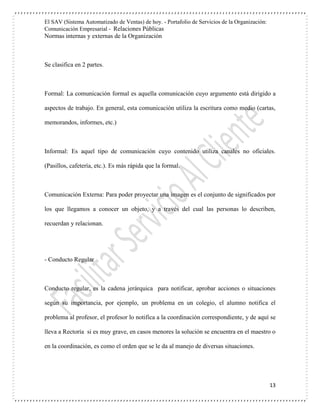 El SAV (Sistema Automatizado de Ventas) de hoy. - Portafolio de Servicios de la Organización:
Comunicación Empresarial - Relaciones Públicas
Normas internas y externas de la Organización
13
Se clasifica en 2 partes.
Formal: La comunicación formal es aquella comunicación cuyo argumento está dirigido a
aspectos de trabajo. En general, esta comunicación utiliza la escritura como medio (cartas,
memorandos, informes, etc.)
Informal: Es aquel tipo de comunicación cuyo contenido utiliza canales no oficiales.
(Pasillos, cafetería, etc.). Es más rápida que la formal.
Comunicación Externa: Para poder proyectar una imagen es el conjunto de significados por
los que llegamos a conocer un objeto, y a través del cual las personas lo describen,
recuerdan y relacionan.
- Conducto Regular
Conducto regular, es la cadena jerárquica para notificar, aprobar acciones o situaciones
según su importancia, por ejemplo, un problema en un colegio, el alumno notifica el
problema al profesor, el profesor lo notifica a la coordinación correspondiente, y de aquí se
lleva a Rectoría si es muy grave, en casos menores la solución se encuentra en el maestro o
en la coordinación, es como el orden que se le da al manejo de diversas situaciones.
 