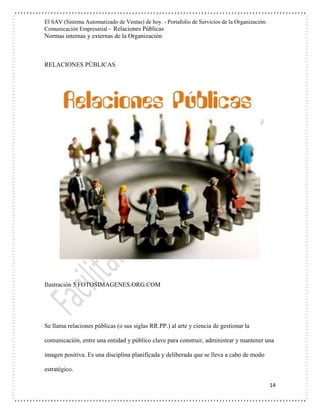 El SAV (Sistema Automatizado de Ventas) de hoy. - Portafolio de Servicios de la Organización:
Comunicación Empresarial - Relaciones Públicas
Normas internas y externas de la Organización
14
RELACIONES PÚBLICAS
Ilustración 5 FOTOSIMAGENES.ORG.COM
Se llama relaciones públicas (o sus siglas RR.PP.) al arte y ciencia de gestionar la
comunicación, entre una entidad y público clave para construir, administrar y mantener una
imagen positiva. Es una disciplina planificada y deliberada que se lleva a cabo de modo
estratégico.
 