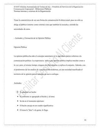El SAV (Sistema Automatizado de Ventas) de hoy. - Portafolio de Servicios de la Organización:
Comunicación Empresarial - Relaciones Públicas
Normas internas y externas de la Organización
15
Tiene la característica de ser una forma de comunicación bi direccional, pues no sólo se
dirige al público (interno como externo) sino que también lo escucha y atiende las
necesidades de estos.
- Actitudes y Formación de la Opinión Pública
Opinión Pública
La opinión pública ha sido el concepto autoritario en lo que ahora parece referirse a la
comunicación política. La experiencia indica que opinión pública implica muchas cosas a
la vez; pero, al mismo tiempo, ninguna de ellas domina o explica el conjunto. Además, con
el predominio de los medios de comunicación modernos, en una sociedad masificada el
territorio de la opinión parece retomar un nuevo enfoque.
Actitudes
 Se produce un hecho
 El ambiente es apropiado al hecho y al tema.
 Se da en el momento oportuno
 El hecho encaja en un cuadro significativo.
 El tema le "dice" a la gente, le llega.
 