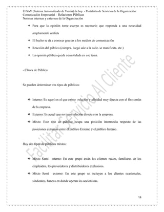 El SAV (Sistema Automatizado de Ventas) de hoy. - Portafolio de Servicios de la Organización:
Comunicación Empresarial - Relaciones Públicas
Normas internas y externas de la Organización
16
 Para que la opinión tome cuerpo es necesario que responda a una necesidad
ampliamente sentida
 El hecho se da a conocer gracias a los medios de comunicación
 Reacción del público (compra, luego sale a la calle, se manifiesta, etc.)
 La opinión pública queda consolidada en ese tema.
- Clases de Público
Se pueden determinar tres tipos de públicos:
 Interno: Es aquel en el que existe relación y afinidad muy directa con el fin común
de la empresa.
 Externo: Es aquel que no tiene relación directa con la empresa.
 Mixto: Este tipo de público ocupa una posición intermedia respecto de las
posiciones extremas entre el público Externo y el público Interno.
Hay dos tipos de públicos mixtos:
 Mixto Semi interno: En este grupo están los clientes reales, familiares de los
empleados, los proveedores y distribuidores exclusivos.
 Mixto Semi externo: En este grupo se incluyen a los clientes ocasionales,
sindicatos, bancos en donde operan los accionistas.
 