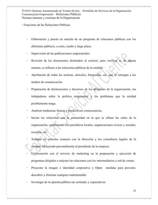 El SAV (Sistema Automatizado de Ventas) de hoy. - Portafolio de Servicios de la Organización:
Comunicación Empresarial - Relaciones Públicas
Normas internas y externas de la Organización
17
- Funciones de las Relaciones Públicas
 Elaboración y puesta en marcha de un programa de relaciones públicas con los
diferentes públicos, a corto, medio y largo plazo.
 Supervisión de las publicaciones empresariales.
 Revisión de los documentos destinados al exterior, para verificar si, de alguna
manera, se refieren a las relaciones públicas de la entidad.
 Aprobación de todas las noticias, artículos, fotografías, etc. que se entregan a los
medios de comunicación.
 Preparación de declaraciones y discursos de los dirigentes de la organización, sus
trabajadores sobre la política empresarial y los problemas que la entidad
posiblemente tenga.
 Analizar tendencias futuras y predecir sus consecuencias.
 Iniciar las relaciones con la comunidad en la que se afinan las sedes de la
organización, colaborando con periódicos locales, organizaciones cívicas y sociales,
escuelas, etc.
 Trabajar en estrecho contacto con la dirección y los consultores legales de la
entidad, incluyendo personalmente al presidente de la empresa.
 Colaboración con el servicio de marketing en la preparación y ejecución de
programas dirigidos a mejorar las relaciones con los intermediarios y red de ventas.
 Proyectar la imagen e identidad corporativa y Optar medidas para prevenir,
descubrir y eliminar cualquier malentendido.
 Investigar de la opinión pública sus actitudes y expectativas.
 