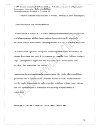 El SAV (Sistema Automatizado de Ventas) de hoy. - Portafolio de Servicios de la Organización:
Comunicación Empresarial - Relaciones Públicas
Normas internas y externas de la Organización
18
 Fomentar las buenas relaciones entre el personal, internos y externos de la empresa.
- Comunicaciones en las Relaciones Públicas
La comunicación es esencial en la existencia de la comunidad moderna porque hace nacer
en ella la comprensión solidaria, la aceptación y el consentimiento. Es así como las
Relaciones Públicas establecen una actividad por medio de la cual, la Industria, Asociación.
La “comunicación” aplicada a los negocios, es la disciplina encargada de comunicar un
mensaje determinado a un grupo de personas que son conocidas como “públicos objetivo o
target”, con el propósito de presentar a las actividades de una entidad de una forma
novedosa y bajo un punto de vista positivo.
La comunicación, emplea distintas herramientas, entre ellas esta las relaciones públicas,
que son una serie de comunicaciones, orientadas a contar la historia de una compañía a
entre los medios de comunicación: radio, televisión, periódicos, revistas, blogs y páginas
web, todo con la finalidad de incrementar la visibilidad y la credibilidad de la
organización.
NORMAS INTERNAS Y EXTERNAS DE LA ORGANIZACIÓN
 