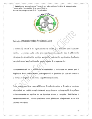 El SAV (Sistema Automatizado de Ventas) de hoy. - Portafolio de Servicios de la Organización:
Comunicación Empresarial - Relaciones Públicas
Normas internas y externas de la Organización
19
Ilustración 6 MCHIDEPORTES.WORDPRESS.COM
El sistema de calidad de las organizaciones se sustenta y se demuestra con documentos
escritos. La empresa debe contar con procedimientos adecuados para la elaboración,
estructuración, actualización, revisión, aprobación, presentación, publicación, distribución
y seguimiento en la aplicación de las normas internas de la organización.
Es responsabilidad de la Unidad de Normalización, la elaboración de normas para la
preparación de las normas internas, con el propósito de garantizar que todas las normas de
la empresa se preparen de una forma aceptablemente uniforme.
Es un proceso que lleva a cabo el Consejo de Administración, la dirección y los demás
miembros de una entidad, con el objetivo de proporcionar un grado razonable de confianza
en la consecución de objetivos en los siguientes ámbitos o categorías: fiabilidad de la
información financiera, eficacia y eficiencia de las operaciones, cumplimiento de las leyes
y normas aplicables:
 
