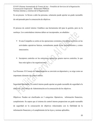 El SAV (Sistema Automatizado de Ventas) de hoy. - Portafolio de Servicios de la Organización:
Comunicación Empresarial - Relaciones Públicas
Normas internas y externas de la Organización
20
Es un proceso lo llevan a cabo las personas, solamente puede aportar un grado razonable
de está pensado para la consecución de objetivos.
El proceso de control interno: Establece una herramienta útil para la gestión, pero no la
sustituye. Los controladores internos deben ser incorporados, no añadidos:
 Si una Compañía se centra en las operaciones existentes e incorpora controles en las
actividades operativas básicas, normalmente puede evitar procedimientos y costes
innecesarios.
 Incorporar controles en las estructuras operativas genera nuevos controles, lo que
hace más ágiles a las organizaciones.
Las Personas: El Consejo de Administración se convierte en depositario y se erige como un
importante elemento de control interno.
Seguridad Razonable: El control interno puede aportar un grado razonable de seguridad a la
dirección y al Consejo de Administración en la consecución de los objetivos.
Objetivos: Pueden ser clasificados en 3 categorías: Operativos, información financiera,
cumplimiento. Se espera que el sistema de control interno proporcione un grado razonable
de seguridad en la consecución de objetivos relacionados con la fiabilidad de la
información financiera y el cumplimiento de las leyes y normas aplicables.
 