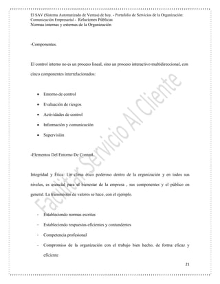 El SAV (Sistema Automatizado de Ventas) de hoy. - Portafolio de Servicios de la Organización:
Comunicación Empresarial - Relaciones Públicas
Normas internas y externas de la Organización
21
-Componentes.
El control interno no es un proceso lineal, sino un proceso interactivo multidireccional, con
cinco componentes interrelacionados:
 Entorno de control
 Evaluación de riesgos
 Actividades de control
 Información y comunicación
 Supervisión
-Elementos Del Entorno De Control.
Integridad y Ética: Un clima ético poderoso dentro de la organización y en todos sus
niveles, es esencial para el bienestar de la empresa , sus componentes y el público en
general. La transmisión de valores se hace, con el ejemplo.
- Estableciendo normas escritas
- Estableciendo respuestas eficientes y contundentes
- Competencia profesional
- Compromiso de la organización con el trabajo bien hecho, de forma eficaz y
eficiente
 