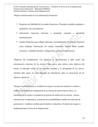 El SAV (Sistema Automatizado de Ventas) de hoy. - Portafolio de Servicios de la Organización:
Comunicación Empresarial - Relaciones Públicas
Normas internas y externas de la Organización
23
-Objetivos Relacionados Con La Información Financiera
 Requisitos de fiabilidad de los estados financieros: Principios contables aceptados y
apropiados a las circunstancias.
 Información financiera suficiente y apropiada, resumida y clasificada
pertinentemente.
 Estados financieros que reflejen adecuada y razonablemente la situación financiera
como cualquier información, los estados financieros anuales deben cumplir:
existencia, totalidad, derechos y obligaciones, valoración, presentación.
-Objetivos De Cumplimiento: Los objetivos se interrelacionan y debe existir una
estructuración coherente de los mismos. Hace pocos años incluía como objetivos del
mismo, el adecuado reflejo de los registros contables y la salvaguarda de los activos.
También debe lograr un nivel adecuado de información sobre la consecución de los
objetivos operativos.
-Riesgos: La identificación y el análisis de riesgos es un proceso interactivo continuo y
establece un componente fundamental de un sistema de control interno eficaz. La
identificación de riesgos es seguida de un proceso de análisis de los mismos, incluye:
estimación de su importancia, evaluación de su probabilidad y análisis de cómo han de
gestionarse (= establecer medidas para limitarlos o reducirlos). El análisis de riesgos es
fundamental para el éxito de la Organización..
 