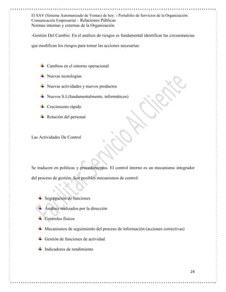 El SAV (Sistema Automatizado de Ventas) de hoy. - Portafolio de Servicios de la Organización:
Comunicación Empresarial - Relaciones Públicas
Normas internas y externas de la Organización
24
-Gestión Del Cambio: En el análisis de riesgos es fundamental identificar las circunstancias
que modifican los riesgos para tomar las acciones necesarias:
Cambios en el entorno operacional
Nuevas tecnologías
Nuevas actividades y nuevos productos
Nuevos S.I.(fundamentalmente, informáticos)
Crecimiento rápido
Rotación del personal
Las Actividades De Control
Se traducen en políticas y procedimientos. El control interno es un mecanismo integrador
del proceso de gestión. Son posibles mecanismos de control:
Segregación de funciones
Análisis realizados por la dirección
Controles físicos
Mecanismos de seguimiento del proceso de información (acciones correctivas)
Gestión de funciones de actividad
Indicadores de rendimiento
 