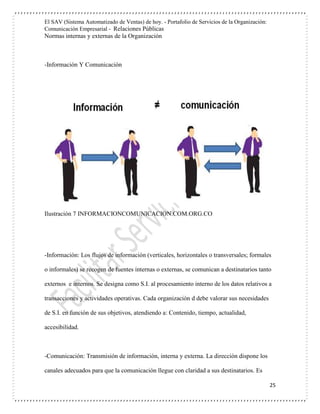 El SAV (Sistema Automatizado de Ventas) de hoy. - Portafolio de Servicios de la Organización:
Comunicación Empresarial - Relaciones Públicas
Normas internas y externas de la Organización
25
-Información Y Comunicación
Ilustración 7 INFORMACIONCOMUNICACION.COM.ORG.CO
-Información: Los flujos de información (verticales, horizontales o transversales; formales
o informales) se recogen de fuentes internas o externas, se comunican a destinatarios tanto
externos e internos. Se designa como S.I. al procesamiento interno de los datos relativos a
transacciones y actividades operativas. Cada organización d debe valorar sus necesidades
de S.I. en función de sus objetivos, atendiendo a: Contenido, tiempo, actualidad,
accesibilidad.
-Comunicación: Transmisión de información, interna y externa. La dirección dispone los
canales adecuados para que la comunicación llegue con claridad a sus destinatarios. Es
 