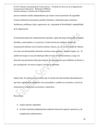 El SAV (Sistema Automatizado de Ventas) de hoy. - Portafolio de Servicios de la Organización:
Comunicación Empresarial - Relaciones Públicas
Normas internas y externas de la Organización
26
preciso mantener canales independientes que actúen como mecanismos de seguridad.
Existen multitud de mecanismos posibles (formales e informales) para comunicar
incidencias, problemas, ideas, sugerencias, etc., mejorando la flexibilidad y adaptabilidad
de la organización.
Se transmiten pautas de comportamiento esperado, reglas del juego (incluyendo actuación
decidida y sancionadora, si es preciso). La dirección ha de establecer canales de
comunicación abiertos con el exterior (clientes, bancos, etc.) y con el Consejo de Admón.,
así como con determinados elementos externos como auditores, asesores legales, etc. El
análisis de riesgos es una actividad que debe revisarse de forma continua y exige a la
dirección una persistente alerta para detectar las circunstancias que modifican el entorno y,
por consiguiente, los nuevos riesgos a los que se enfrentan.
Supervisión: Su objetivo es cerciorarse que el sistema esté funcionando adecuadamente y
que tiene capacidad de adaptación a las necesidades y cambios en el entorno, a través de
actuaciones y evaluaciones recurrentes o específicas.
Recurrentes:
 canales abiertos empleados
 revisión sistemática (departamento auditoría interna) de aspectos operativos y de
cumplimiento administrativo
 
