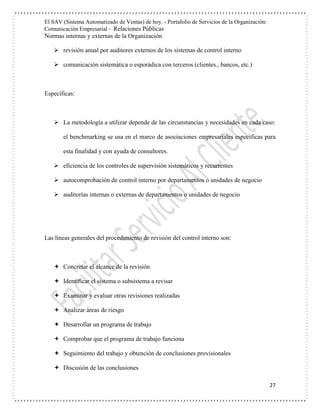 El SAV (Sistema Automatizado de Ventas) de hoy. - Portafolio de Servicios de la Organización:
Comunicación Empresarial - Relaciones Públicas
Normas internas y externas de la Organización
27
 revisión anual por auditores externos de los sistemas de control interno
 comunicación sistemática o esporádica con terceros (clientes., bancos, etc.)
Específicas:
 La metodología a utilizar depende de las circunstancias y necesidades en cada caso:
el benchmarking se usa en el marco de asociaciones empresariales específicas para
esta finalidad y con ayuda de consultores.
 eficiencia de los controles de supervisión sistemáticos y recurrentes
 autocomprobación de control interno por departamentos o unidades de negocio
 auditorías internas o externas de departamentos o unidades de negocio
Las líneas generales del procedimiento de revisión del control interno son:
 Concretar el alcance de la revisión
 Identificar el sistema o subsistema a revisar
 Examinar y evaluar otras revisiones realizadas
 Analizar áreas de riesgo
 Desarrollar un programa de trabajo
 Comprobar que el programa de trabajo funciona
 Seguimiento del trabajo y obtención de conclusiones provisionales
 Discusión de las conclusiones
 