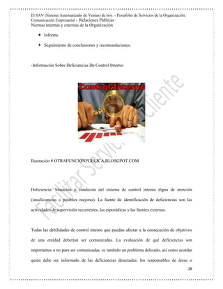 El SAV (Sistema Automatizado de Ventas) de hoy. - Portafolio de Servicios de la Organización:
Comunicación Empresarial - Relaciones Públicas
Normas internas y externas de la Organización
28
 Informe
 Seguimiento de conclusiones y recomendaciones.
-Información Sobre Deficiencias De Control Interno:
Ilustración 8 OTRAFUNCIÓNPUBLICA.BLOSGPOT.COM
Deficiencia: Situación o condición del sistema de control interno digna de atención
(insuficiencias o posibles mejoras). La fuente de identificación de deficiencias son las
actividades de supervisión recurrentes, las esporádicas y las fuentes externas.
Todas las debilidades de control interno que puedan afectar a la consecución de objetivos
de una entidad deberían ser comunicadas. La evaluación de qué deficiencias son
importantes o no para ser comunicadas, es también un problema delicado, así como acordar
quién debe ser informado de las deficiencias detectadas: los responsables de áreas o
 