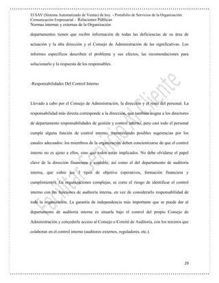 El SAV (Sistema Automatizado de Ventas) de hoy. - Portafolio de Servicios de la Organización:
Comunicación Empresarial - Relaciones Públicas
Normas internas y externas de la Organización
29
departamentos tienen que recibir información de todas las deficiencias de su área de
actuación y la alta dirección y el Consejo de Administración de las significativas. Los
informes específicos describen el problema y sus efectos, las recomendaciones para
solucionarlo y la respuesta de los responsables.
-Responsabilidades Del Control Interno
Llevado a cabo por el Consejo de Administración, la dirección y el resto del personal. La
responsabilidad más directa corresponde a la dirección, que también asigna a los directores
de departamento responsabilidades de gestión y control interno, pero casi todo el personal
cumple alguna función de control interno, transmitiendo posibles sugerencias por los
canales adecuados: los miembros de la organización deben concientizarse de que el control
interno no es ajeno a ellos, sino que todos están implicados. No debe olvidarse el papel
clave de la dirección financiera y contable, así como el del departamento de auditoría
interna, que cubre los 3 tipos de objetivo (operativos, formación financiera y
cumplimiento). En organizaciones complejas, se corre el riesgo de identificar el control
interno con las funciones de auditoría interna, en vez de considerarlo responsabilidad de
toda la organización. La garantía de independencia más importante que se puede dar al
departamento de auditoría interna es situarla bajo el control del propio Consejo de
Administración y concederle acceso al Consejo o Comité de Auditoría, con los terceros que
colaboran en el control interno (auditores externos, reguladores, etc.).
 