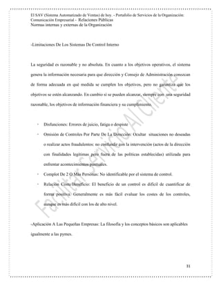 El SAV (Sistema Automatizado de Ventas) de hoy. - Portafolio de Servicios de la Organización:
Comunicación Empresarial - Relaciones Públicas
Normas internas y externas de la Organización
31
-Limitaciones De Los Sistemas De Control Interno
La seguridad es razonable y no absoluta. En cuanto a los objetivos operativos, el sistema
genera la información necesaria para que dirección y Consejo de Administración conozcan
de forma adecuada en qué medida se cumplen los objetivos, pero no garantiza que los
objetivos se estén alcanzando. En cambio sí se pueden alcanzar, siempre con una seguridad
razonable, los objetivos de información financiera y su cumplimiento.
 Disfunciones: Errores de juicio, fatiga o despiste
 Omisión de Controles Por Parte De La Dirección: Ocultar situaciones no deseadas
o realizar actos fraudulentos: no confundir con la intervención (actos de la dirección
con finalidades legítimas pero fuera de las políticas establecidas) utilizada para
enfrentar acontecimientos puntuales.
 Complot De 2 O Más Personas: No identificable por el sistema de control.
 Relación Coste/Beneficio: El beneficio de un control es difícil de cuantificar de
forma positiva. Generalmente es más fácil evaluar los costes de los controles,
aunque es más difícil con los de alto nivel.
-Aplicación A Las Pequeñas Empresas: La filosofía y los conceptos básicos son aplicables
igualmente a las pymes.
 