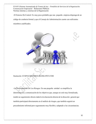 El SAV (Sistema Automatizado de Ventas) de hoy. - Portafolio de Servicios de la Organización:
Comunicación Empresarial - Relaciones Públicas
Normas internas y externas de la Organización
32
-El Entorno De Control: Es muy poco probable que una pequeña empresa disponga de un
código de conducta formal y que el Consejo de Administración cuente con suficientes
miembros cualificados.
Ilustración 10 SIPAUIDITORES.BLOSG.POT.COM
-La Determinación De Los Riesgos: En una pequeña entidad se simplifica la
determinación y comunicación de los objetivos que, aunque no esté muy formalizada,
tendrá un seguimiento directo dada la involucración directa de la dirección general que
también participará directamente en el análisis de riesgos, que también seguirá un
procedimiento informal pero seguramente muy flexible y adaptado a las circunstancias.
 