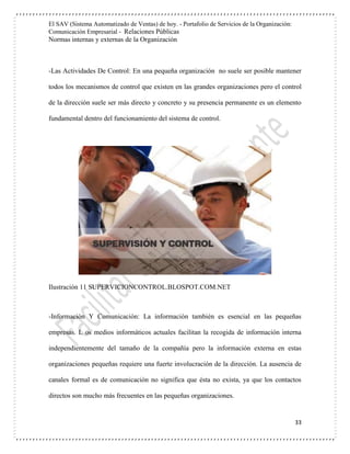 El SAV (Sistema Automatizado de Ventas) de hoy. - Portafolio de Servicios de la Organización:
Comunicación Empresarial - Relaciones Públicas
Normas internas y externas de la Organización
33
-Las Actividades De Control: En una pequeña organización no suele ser posible mantener
todos los mecanismos de control que existen en las grandes organizaciones pero el control
de la dirección suele ser más directo y concreto y su presencia permanente es un elemento
fundamental dentro del funcionamiento del sistema de control.
Ilustración 11 SUPERVICIONCONTROL.BLOSPOT.COM.NET
-Información Y Comunicación: La información también es esencial en las pequeñas
empresas. L os medios informáticos actuales facilitan la recogida de información interna
independientemente del tamaño de la compañía pero la información externa en estas
organizaciones pequeñas requiere una fuerte involucración de la dirección. La ausencia de
canales formal es de comunicación no significa que ésta no exista, ya que los contactos
directos son mucho más frecuentes en las pequeñas organizaciones.
 