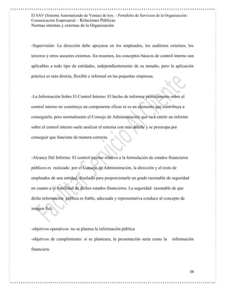 El SAV (Sistema Automatizado de Ventas) de hoy. - Portafolio de Servicios de la Organización:
Comunicación Empresarial - Relaciones Públicas
Normas internas y externas de la Organización
34
-Supervisión: La dirección debe apoyarse en los empleados, los auditores externos, los
terceros y otros asesores externos. En resumen, los conceptos básicos de control interno son
aplicables a todo tipo de entidades, independientemente de su tamaño, pero la aplicación
práctica es más directa, flexible e informal en las pequeñas empresas.
-La Información Sobre El Control Interno: El hecho de informar públicamente sobre el
control interno no constituye un componente eficaz ni es un elemento que contribuya a
conseguirlo, pero normalmente el Consejo de Administración que va a emitir un informe
sobre el control interno suele analizar el sistema con más detalle y se preocupa por
conseguir que funcione de manera correcta.
-Alcance Del Informe: El control interno relativo a la formulación de estados financieros
públicos es realizado por el Consejo de Administración, la dirección y el resto de
empleados de una entidad, diseñado para proporcionarle un grado razonable de seguridad
en cuanto a la fiabilidad de dichos estados financieros. La seguridad razonable de que
dicha información pública es fiable, adecuada y representativa conduce al concepto de
imagen fiel.
-objetivos operativos: no se plantea la información pública
-objetivos de cumplimiento: si se planteara, la presentación sería como la información
financiera.
 