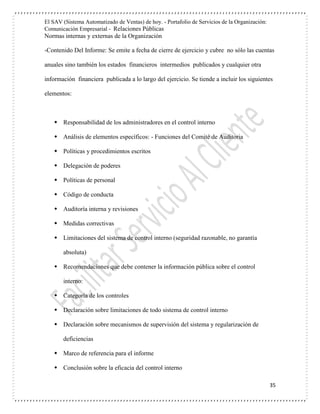 El SAV (Sistema Automatizado de Ventas) de hoy. - Portafolio de Servicios de la Organización:
Comunicación Empresarial - Relaciones Públicas
Normas internas y externas de la Organización
35
-Contenido Del Informe: Se emite a fecha de cierre de ejercicio y cubre no sólo las cuentas
anuales sino también los estados financieros intermedios publicados y cualquier otra
información financiera publicada a lo largo del ejercicio. Se tiende a incluir los siguientes
elementos:
 Responsabilidad de los administradores en el control interno
 Análisis de elementos específicos: - Funciones del Comité de Auditoria
 Políticas y procedimientos escritos
 Delegación de poderes
 Políticas de personal
 Código de conducta
 Auditoría interna y revisiones
 Medidas correctivas
 Limitaciones del sistema de control interno (seguridad razonable, no garantía
absoluta)
 Recomendaciones que debe contener la información pública sobre el control
interno:
 Categoría de los controles
 Declaración sobre limitaciones de todo sistema de control interno
 Declaración sobre mecanismos de supervisión del sistema y regularización de
deficiencias
 Marco de referencia para el informe
 Conclusión sobre la eficacia del control interno
 