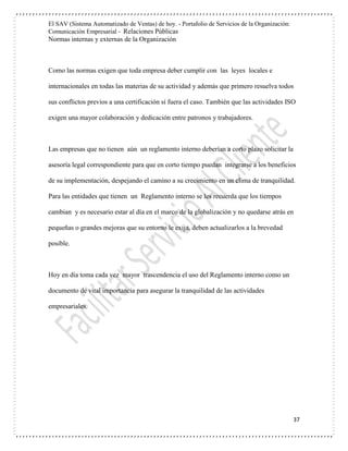 El SAV (Sistema Automatizado de Ventas) de hoy. - Portafolio de Servicios de la Organización:
Comunicación Empresarial - Relaciones Públicas
Normas internas y externas de la Organización
37
Como las normas exigen que toda empresa deber cumplir con las leyes locales e
internacionales en todas las materias de su actividad y además que primero resuelva todos
sus conflictos previos a una certificación si fuera el caso. También que las actividades ISO
exigen una mayor colaboración y dedicación entre patronos y trabajadores.
Las empresas que no tienen aún un reglamento interno deberían a corto plazo solicitar la
asesoría legal correspondiente para que en corto tiempo puedan integrarse a los beneficios
de su implementación, despejando el camino a su crecimiento en un clima de tranquilidad.
Para las entidades que tienen un Reglamento interno se les recuerda que los tiempos
cambian y es necesario estar al día en el marco de la globalización y no quedarse atrás en
pequeñas o grandes mejoras que su entorno le exija, deben actualizarlos a la brevedad
posible.
Hoy en día toma cada vez mayor trascendencia el uso del Reglamento interno como un
documento de vital importancia para asegurar la tranquilidad de las actividades
empresariales.
 
