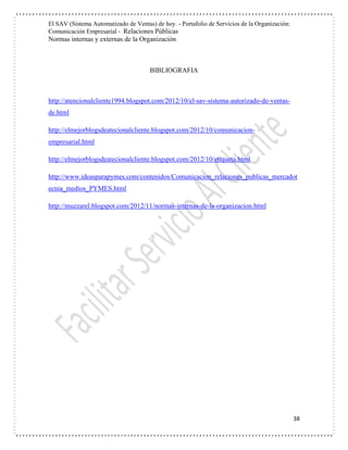 El SAV (Sistema Automatizado de Ventas) de hoy. - Portafolio de Servicios de la Organización:
Comunicación Empresarial - Relaciones Públicas
Normas internas y externas de la Organización
38
BIBLIOGRAFIA
http://atencionalcliente1994.blogspot.com/2012/10/el-sav-sistema-autorizado-de-ventas-
de.html
http://elmejorblogsdeatecionalcliente.blogspot.com/2012/10/comunicacion-
empresarial.html
http://elmejorblogsdeatecionalcliente.blogspot.com/2012/10/etiqueta.html
http://www.ideasparapymes.com/contenidos/Comunicacion_relaciones_publicas_mercadot
ecnia_medios_PYMES.html
http://muzzarel.blogspot.com/2012/11/normas-internas-de-la-organizacion.html
 