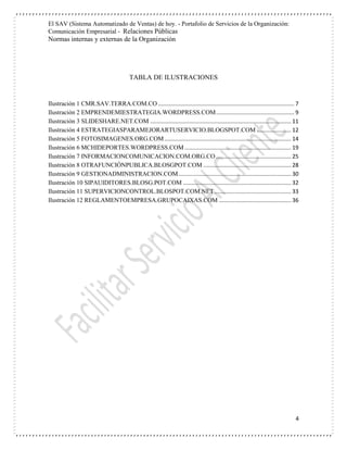 El SAV (Sistema Automatizado de Ventas) de hoy. - Portafolio de Servicios de la Organización:
Comunicación Empresarial - Relaciones Públicas
Normas internas y externas de la Organización
4
TABLA DE ILUSTRACIONES
Ilustración 1 CMR.SAV.TERRA.COM.CO ....................................................................................... 7
Ilustración 2 EMPRENDEMIESTRATEGIA.WORDPRESS.COM.................................................. 9
Ilustración 3 SLIDESHARE.NET.COM .......................................................................................... 11
Ilustración 4 ESTRATEGIASPARAMEJORARTUSERVICIO.BLOGSPOT.COM ...................... 12
Ilustración 5 FOTOSIMAGENES.ORG.COM................................................................................. 14
Ilustración 6 MCHIDEPORTES.WORDPRESS.COM .................................................................... 19
Ilustración 7 INFORMACIONCOMUNICACION.COM.ORG.CO ................................................ 25
Ilustración 8 OTRAFUNCIÓNPUBLICA.BLOSGPOT.COM ........................................................ 28
Ilustración 9 GESTIONADMINISTRACION.COM........................................................................ 30
Ilustración 10 SIPAUIDITORES.BLOSG.POT.COM ..................................................................... 32
Ilustración 11 SUPERVICIONCONTROL.BLOSPOT.COM.NET................................................. 33
Ilustración 12 REGLAMENTOEMPRESA.GRUPOCAIXAS.COM .............................................. 36
 