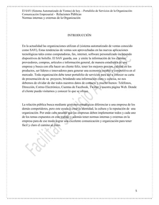El SAV (Sistema Automatizado de Ventas) de hoy. - Portafolio de Servicios de la Organización:
Comunicación Empresarial - Relaciones Públicas
Normas internas y externas de la Organización
5
INTRODUCCIÓN
En la actualidad las organizaciones utilizan el (sistema automatizado de ventas conocido
como SAV), Estas tendencias de ventas son aprovechadas en las nuevas aplicaciones
tecnológicas tales como computadoras, fax, internet, software personalizado incluyendo
dispositivos de bolsillo. El SAV guarda, usa y emite la información de los clientes,
proveedores, compras, artículos e información general, de manera estadística de una
empresa y busca con ella hacer un cliente feliz, tener los mejores precios, calidad en los
productos, ser líderes e innovadores para generar una economía estable y competitiva en el
mercado. Toda organización debe tener portafolio de servicios para dar a conocer su carta
de presentación de su proyecto, brindando una información clara y concisa, no nos
debemos de olvidar de dar todos nuestros datos de contacto y mucho menos: Teléfonos,
Dirección, Correo Electrónico, Cuentas de Facebook, Twitter y nuestra página Web. Donde
el cliente pueda visitarnos y conocer lo que se ofrece.
La relación pública busca mediante gestiones estratégicas diferenciar a una empresa de los
demás competidores, pero este ayuda a crear la identidad, la cultura y la reputación de una
organización. Por ende cabe resaltar que las empresas deben implementar todos y cada uno
de los temas expuestos en este trabajo y además tener normas internas y externas en la
empresa para de ese modo lograr una excelente comunicación y organización para tener
fácil y claro el camino al éxito.
 