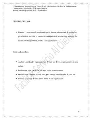 El SAV (Sistema Automatizado de Ventas) de hoy. - Portafolio de Servicios de la Organización:
Comunicación Empresarial - Relaciones Públicas
Normas internas y externas de la Organización
6
OBJETIVO GENERAL
 Conocer y tener claro la importancia que el sistema automatizado de ventas, los
portafolios de servicios, la comunicación empresarial, las relaciones publicas, las
normas internas y externas benefia a una organización.
Objetivos Específicos
 Analizar las utilidades y características de cada uno de los conceptos vistos en este
trabajo
 Implementar estas estrategias de venta en las organizaciones.
 Profundizar el concepto de cada tema, para conocer las diferencias de cada uno
 Conocer la relación de estos temas dentro de una organización.
 