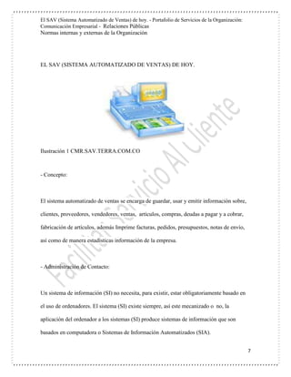 El SAV (Sistema Automatizado de Ventas) de hoy. - Portafolio de Servicios de la Organización:
Comunicación Empresarial - Relaciones Públicas
Normas internas y externas de la Organización
7
EL SAV (SISTEMA AUTOMATIZADO DE VENTAS) DE HOY.
Ilustración 1 CMR.SAV.TERRA.COM.CO
- Concepto:
El sistema automatizado de ventas se encarga de guardar, usar y emitir información sobre,
clientes, proveedores, vendedores, ventas, artículos, compras, deudas a pagar y a cobrar,
fabricación de artículos, además Imprime facturas, pedidos, presupuestos, notas de envío,
así como de manera estadísticas información de la empresa.
- Administración de Contacto:
Un sistema de información (SI) no necesita, para existir, estar obligatoriamente basado en
el uso de ordenadores. El sistema (SI) existe siempre, así este mecanizado o no, la
aplicación del ordenador a los sistemas (SI) produce sistemas de información que son
basados en computadora o Sistemas de Información Automatizados (SIA).
 