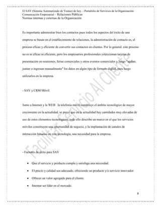 El SAV (Sistema Automatizado de Ventas) de hoy. - Portafolio de Servicios de la Organización:
Comunicación Empresarial - Relaciones Públicas
Normas internas y externas de la Organización
8
Es importante administrar bien los contactos pues todos los aspectos del éxito de una
empresa se basan en el establecimiento de relaciones, la administración de contacto es, el
proceso eficaz y eficiente de convertir sus contactos en clientes. Por lo general, este proceso
no es ni eficaz ni eficiente, pero los empresarios profesionales coleccionan tarjetas de
presentación en reuniones, ferias comerciales y otros eventos comerciales y luego "apilan,
juntan o ingresan manualmente" los datos en algún tipo de formato digital, para luego
utilizarlos en la empresa.
- SAV y CRM Móvil:
Junto a Internet y la WEB la telefonía móvil constituye el ámbito tecnológico de mayor
crecimiento en la actualidad, se prevé que en la actualidad hay cantidades muy elevadas de
uso de estos elementos tecnológicos, todo ello describe un marco en el que los servicios
móviles constituyen una oportunidad de negocio, y la implantación de canales de
interacción basados en esta tecnología, una necesidad para la empresa.
- Factores de éxito para SAV
 Que el servicio y producto cumpla y satisfaga una necesidad.
 El precio y calidad sea adecuado, ofreciendo un producto y/o servicio innovador.
 Ofrecer un valor agregado para el cliente.
 Intentar ser líder en el mercado.
 