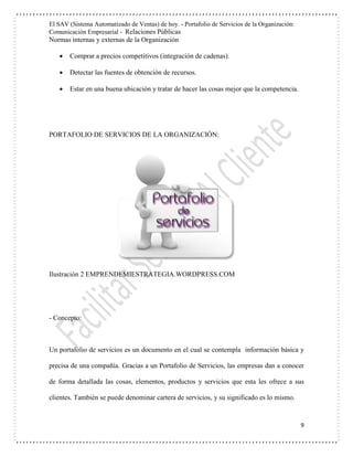 El SAV (Sistema Automatizado de Ventas) de hoy. - Portafolio de Servicios de la Organización:
Comunicación Empresarial - Relaciones Públicas
Normas internas y externas de la Organización
9
 Comprar a precios competitivos (integración de cadenas).
 Detectar las fuentes de obtención de recursos.
 Estar en una buena ubicación y tratar de hacer las cosas mejor que la competencia.
PORTAFOLIO DE SERVICIOS DE LA ORGANIZACIÓN:
Ilustración 2 EMPRENDEMIESTRATEGIA.WORDPRESS.COM
- Concepto:
Un portafolio de servicios es un documento en el cual se contempla información básica y
precisa de una compañía. Gracias a un Portafolio de Servicios, las empresas dan a conocer
de forma detallada las cosas, elementos, productos y servicios que esta les ofrece a sus
clientes. También se puede denominar cartera de servicios, y su significado es lo mismo.
 