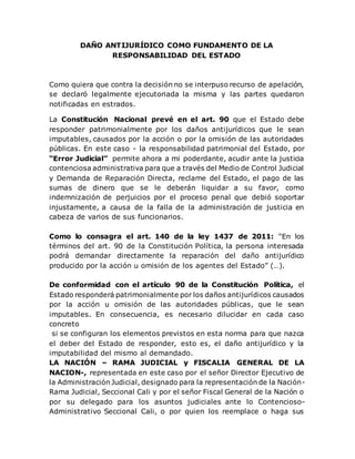 DAÑO ANTIJURÍDICO COMO FUNDAMENTO DE LA
RESPONSABILIDAD DEL ESTADO
Como quiera que contra la decisión no se interpuso recurso de apelación,
se declaró legalmente ejecutoriada la misma y las partes quedaron
notificadas en estrados.
La Constitución Nacional prevé en el art. 90 que el Estado debe
responder patrimonialmente por los daños antijurídicos que le sean
imputables, causados por la acción o por la omisión de las autoridades
públicas. En este caso - la responsabilidad patrimonial del Estado, por
“Error Judicial” permite ahora a mi poderdante, acudir ante la justicia
contenciosa administrativa para que a través del Medio de Control Judicial
y Demanda de Reparación Directa, reclame del Estado, el pago de las
sumas de dinero que se le deberán liquidar a su favor, como
indemnización de perjuicios por el proceso penal que debió soportar
injustamente, a causa de la falla de la administración de justicia en
cabeza de varios de sus funcionarios.
Como lo consagra el art. 140 de la ley 1437 de 2011: “En los
términos del art. 90 de la Constitución Política, la persona interesada
podrá demandar directamente la reparación del daño antijurídico
producido por la acción u omisión de los agentes del Estado” (…).
De conformidad con el artículo 90 de la Constitución Política, el
Estado responderá patrimonialmente por los daños antijurídicos causados
por la acción u omisión de las autoridades públicas, que le sean
imputables. En consecuencia, es necesario dilucidar en cada caso
concreto
si se configuran los elementos previstos en esta norma para que nazca
el deber del Estado de responder, esto es, el daño antijurídico y la
imputabilidad del mismo al demandado.
LA NACIÓN – RAMA JUDICIAL y FISCALIA GENERAL DE LA
NACION-, representada en este caso por el señor Director Ejecutivo de
la Administración Judicial, designado para la representación de la Nación-
Rama Judicial, Seccional Cali y por el señor Fiscal General de la Nación o
por su delegado para los asuntos judiciales ante lo Contencioso-
Administrativo Seccional Cali, o por quien los reemplace o haga sus
 