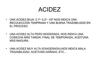 ACIDEZ UNA ACIDEZ BAJA: 0,1º- 0,2º - 03º NOS INDICA UNA RECOLECCIÓN TEMPRANA Y UNA BUENA TRAZABILIDAD EN EL PROCESO. UNA ACIDEZ ALTA PERO MODERADA, NOS INDICA UNA COSECHA MÁS TARDIA, FINAL DE TEMPORADA, ACEITUNA MÁS MADURA. UNA ACIDEZ MUY ALTA (EXAGERADA).NOS INDICA MALA TRAZABILIDAD, ACEITUNA DAÑADA, ETC… 
