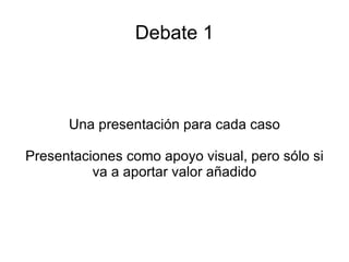 Debate 1 Una presentación para cada caso Presentaciones como apoyo visual, pero sólo si va a aportar valor añadido 