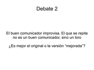 Debate 2 El buen comunicador improvisa. El que se repite no es un buen comunicador, sino un loro ¿Es mejor el original o la versión “mejorada”? 