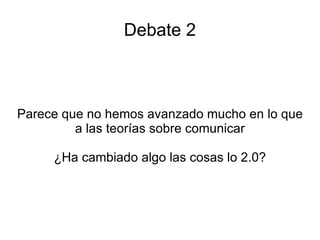 Debate 2 Parece que no hemos avanzado mucho en lo que a las teorías sobre comunicar ¿Ha cambiado algo las cosas lo 2.0? 