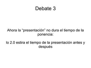 Debate 3 Ahora la “presentación” no dura el tiempo de la ponencia: lo 2.0 estira el tiempo de la presentación antes y después 
