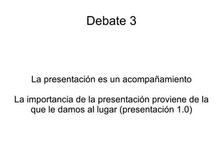 Debate 3 La presentación es un acompañamiento La importancia de la presentación proviene de la que le damos al lugar (presentación 1.0) 