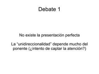 Debate 1 No existe la presentación perfecta La “unidireccionalidad” depende mucho del ponente (¿intento de captar la atención?) 