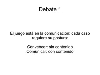 Debate 1 El juego está en la comunicación: cada caso requiere su postura: Convencer: sin contenido Comunicar: con contenido 