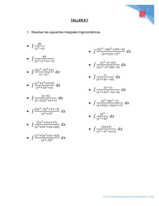 1
HTTP://INTEGRALESENLAUFPS.BLOGSPOT.COM/
TALLER # 7
1. Resolver las siguientes integrales trigonométricas.
 ∫
𝑑𝑥
(𝑥3−𝑥)
 ∫
𝑑𝑥
(𝑥3−𝑥2+𝑥−1)
 ∫
(3𝑥3−3𝑥2+𝑥)
(1−𝑥)3 𝑑𝑥
 ∫
(𝑥3+𝑥2+𝑥+2)
(𝑥4+3𝑥2+2)
𝑑𝑥
 ∫
(𝑥−4)
(𝑥−1)(𝑥2+𝑥+1)
𝑑𝑥
 ∫
(5𝑥3−3𝑥2+7𝑥−3)
(𝑥2+1)2 𝑑𝑥
 ∫
(5𝑥2+11𝑥+17)
(𝑥3+5𝑥2+4𝑥+20)
𝑑𝑥
 ∫
(𝑥3+3𝑥2+3𝑥−63)
(𝑥2−9)2 𝑑𝑥
 ∫
(3𝑥3−18𝑥2+29𝑥−4)
(𝑥+1)(𝑥−2)3 𝑑𝑥
 ∫
(𝑥2−𝑥−21)
(2𝑥3−𝑥2+8𝑥−4)
𝑑𝑥
 ∫
𝑥
(𝑥2+3𝑥−10)
𝑑𝑥
 ∫
(𝑥−1)
(𝑥3+2𝑥2−5𝑥−6)
𝑑𝑥
 ∫
(𝑥3−8𝑥2−1)
(𝑥+3)(𝑥−2)(𝑥2+1)
𝑑𝑥
 ∫
(𝑥2
(𝑥2+4)2 𝑑𝑥
 ∫
(3𝑥+5)
(𝑥3−𝑥2−𝑥+1)
𝑑𝑥
 