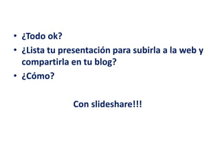 • ¿Todo ok?
• ¿Lista tu presentación para subirla a la web y
compartirla en tu blog?
• ¿Cómo?
Con slideshare!!!
 