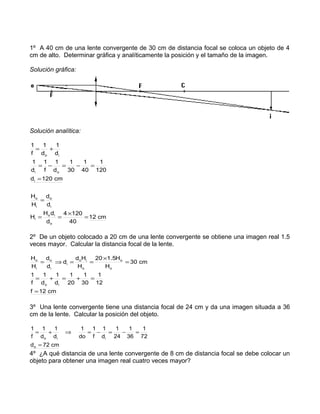 1º A 40 cm de una lente convergente de 30 cm de distancia focal se coloca un objeto de 4
cm de alto. Determinar gráfica y analíticamente la posición y el tamaño de la imagen.
Solución gráfica:
Solución analítica:
cm12
40
1204
d
dH
H
d
d
H
H
cm120d
120
1
40
1
30
1
d
1
f
1
d
1
d
1
d
1
f
1
o
io
i
i
o
i
o
i
oi
io
=
×
==
=
=
=−=−=
+=
2º De un objeto colocado a 20 cm de una lente convergente se obtiene una imagen real 1.5
veces mayor. Calcular la distancia focal de la lente.
cm12f
12
1
30
1
20
1
d
1
d
1
f
1
cm30
H
H5.120
H
Hd
d
d
d
H
H
io
o
o
o
io
i
i
o
i
o
=
=+=+=
=
×
==⇒=
3º Una lente convergente tiene una distancia focal de 24 cm y da una imagen situada a 36
cm de la lente. Calcular la posición del objeto.
cm72d
72
1
36
1
24
1
d
1
f
1
do
1
d
1
d
1
f
1
o
iio
=
=−=−=⇒+=
4º ¿A qué distancia de una lente convergente de 8 cm de distancia focal se debe colocar un
objeto para obtener una imagen real cuatro veces mayor?
 